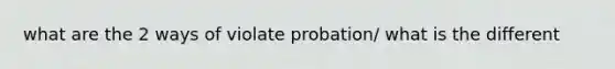 what are the 2 ways of violate probation/ what is the different