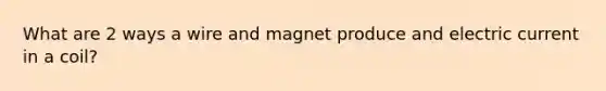 What are 2 ways a wire and magnet produce and electric current in a coil?