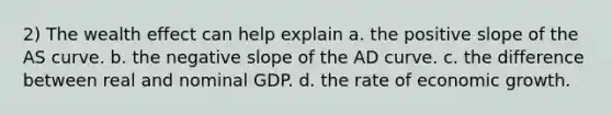 2) The wealth effect can help explain a. the positive slope of the AS curve. b. the <a href='https://www.questionai.com/knowledge/kUdsC1Rkod-negative-slope' class='anchor-knowledge'>negative slope</a> of the AD curve. c. the difference between real and nominal GDP. d. the rate of economic growth.