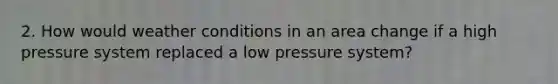 2. How would weather conditions in an area change if a high pressure system replaced a low pressure system?