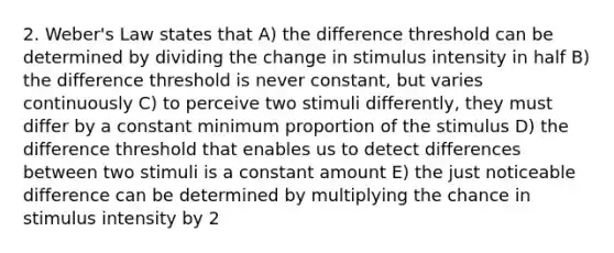 2. Weber's Law states that A) the difference threshold can be determined by dividing the change in stimulus intensity in half B) the difference threshold is never constant, but varies continuously C) to perceive two stimuli differently, they must differ by a constant minimum proportion of the stimulus D) the difference threshold that enables us to detect differences between two stimuli is a constant amount E) the just noticeable difference can be determined by multiplying the chance in stimulus intensity by 2