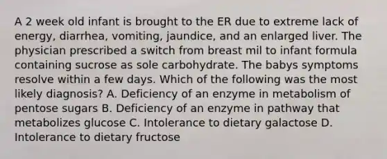 A 2 week old infant is brought to the ER due to extreme lack of energy, diarrhea, vomiting, jaundice, and an enlarged liver. The physician prescribed a switch from breast mil to infant formula containing sucrose as sole carbohydrate. The babys symptoms resolve within a few days. Which of the following was the most likely diagnosis? A. Deficiency of an enzyme in metabolism of pentose sugars B. Deficiency of an enzyme in pathway that metabolizes glucose C. Intolerance to dietary galactose D. Intolerance to dietary fructose