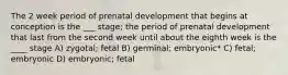 The 2 week period of prenatal development that begins at conception is the ___ stage; the period of prenatal development that last from the second week until about the eighth week is the ____ stage A) zygotal; fetal B) germinal; embryonic* C) fetal; embryonic D) embryonic; fetal