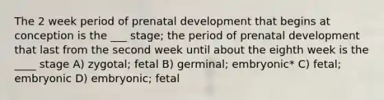 The 2 week period of prenatal development that begins at conception is the ___ stage; the period of prenatal development that last from the second week until about the eighth week is the ____ stage A) zygotal; fetal B) germinal; embryonic* C) fetal; embryonic D) embryonic; fetal