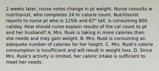 2 weeks later, nurse notes change in pt weight. Nurse consults w nutritionist, who completes 24 hr calorie count. Nutritionist reports to nurse pt who is 125lb and 67" tall, is consuming 800 cal/day. How should nurse explain results of the cal count to pt and her husband? A. Mrs. Rusk is taking in more calories than she needs and may gain weight. B. Mrs. Rusk is consuming an adequate number of calories for her height. C. Mrs. Rusk's calorie consumption is insufficient and will result in weight loss. D. Since Mrs. Rusk's activity is limited, her caloric intake is sufficient to meet her needs.