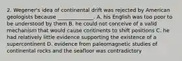 2. Wegener's idea of continental drift was rejected by American geologists because ______________. A. his English was too poor to be understood by them B. he could not conceive of a valid mechanism that would cause continents to shift positions C. he had relatively little evidence supporting the existence of a supercontinent D. evidence from paleomagnetic studies of continental rocks and the seafloor was contradictory