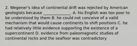 2. Wegener's idea of continental drift was rejected by American geologists because ______________. A. his English was too poor to be understood by them B. he could not conceive of a valid mechanism that would cause continents to shift positions C. he had relatively little evidence supporting the existence of a supercontinent D. evidence from paleomagnetic studies of continental rocks and the seafloor was contradictory