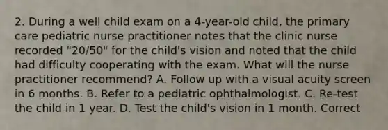 2. During a well child exam on a 4-year-old child, the primary care pediatric nurse practitioner notes that the clinic nurse recorded "20/50" for the child's vision and noted that the child had difficulty cooperating with the exam. What will the nurse practitioner recommend? A. Follow up with a visual acuity screen in 6 months. B. Refer to a pediatric ophthalmologist. C. Re-test the child in 1 year. D. Test the child's vision in 1 month. Correct