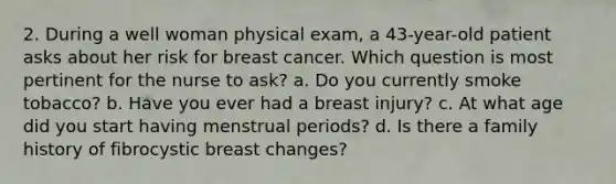 2. During a well woman physical exam, a 43-year-old patient asks about her risk for breast cancer. Which question is most pertinent for the nurse to ask? a. Do you currently smoke tobacco? b. Have you ever had a breast injury? c. At what age did you start having menstrual periods? d. Is there a family history of fibrocystic breast changes?