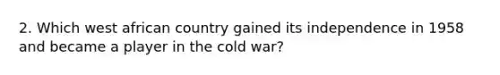 2. Which west african country gained its independence in 1958 and became a player in the cold war?