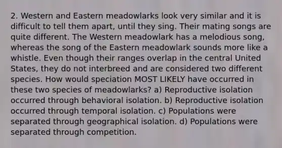 2. Western and Eastern meadowlarks look very similar and it is difficult to tell them apart, until they sing. Their mating songs are quite different. The Western meadowlark has a melodious song, whereas the song of the Eastern meadowlark sounds more like a whistle. Even though their ranges overlap in the central United States, they do not interbreed and are considered two different species. How would speciation MOST LIKELY have occurred in these two species of meadowlarks? a) Reproductive isolation occurred through behavioral isolation. b) Reproductive isolation occurred through temporal isolation. c) Populations were separated through geographical isolation. d) Populations were separated through competition.
