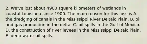 2. We've lost about 4900 square kilometers of wetlands in coastal Louisiana since 1900. The main reason for this loss is A. the dredging of canals in the Mississippi River Deltaic Plain. B. oil and gas production in the delta. C. oil spills in the Gulf of Mexico. D. the construction of river levees in the Mississippi Deltaic Plain. E. deep water oil spills.