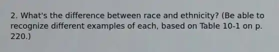 2. What's the difference between race and ethnicity? (Be able to recognize different examples of each, based on Table 10-1 on p. 220.)