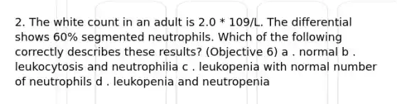 2. The white count in an adult is 2.0 * 109/L. The differential shows 60% segmented neutrophils. Which of the following correctly describes these results? (Objective 6) a . normal b . leukocytosis and neutrophilia c . leukopenia with normal number of neutrophils d . leukopenia and neutropenia