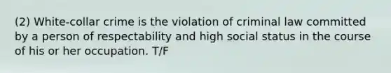 (2) White-collar crime is the violation of criminal law committed by a person of respectability and high social status in the course of his or her occupation. T/F