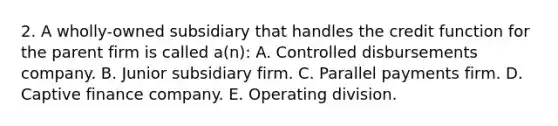 2. A wholly-owned subsidiary that handles the credit function for the parent firm is called a(n): A. Controlled disbursements company. B. Junior subsidiary firm. C. Parallel payments firm. D. Captive finance company. E. Operating division.