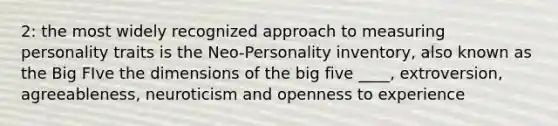 2: the most widely recognized approach to measuring personality traits is the Neo-Personality inventory, also known as the Big FIve the dimensions of the big five ____, extroversion, agreeableness, neuroticism and openness to experience