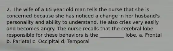 2. The wife of a 65-year-old man tells the nurse that she is concerned because she has noticed a change in her husband's personality and ability to understand. He also cries very easily and becomes angry. The nurse recalls that the cerebral lobe responsible for these behaviors is the __________ lobe. a. Frontal b. Parietal c. Occipital d. Temporal