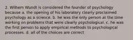 2. Wilhem Wundt is considered the founder of psychology because a. the opening of his laboratory clearly proclaimed psychology as a science. b. he was the only person at the time working on problems that were clearly psychological. c. he was the first person to apply empirical methods to psychological processes. d. all of the choices are correct