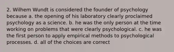 2. Wilhem Wundt is considered the founder of psychology because a. the opening of his laboratory clearly proclaimed psychology as a science. b. he was the only person at the time working on problems that were clearly psychological. c. he was the first person to apply empirical methods to psychological processes. d. all of the choices are correct