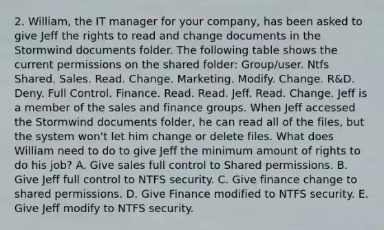 2. William, the IT manager for your company, has been asked to give Jeff the rights to read and change documents in the Stormwind documents folder. The following table shows the current permissions on the shared folder: Group/user. Ntfs Shared. Sales. Read. Change. Marketing. Modify. Change. R&D. Deny. Full Control. Finance. Read. Read. Jeff. Read. Change. Jeff is a member of the sales and finance groups. When Jeff accessed the Stormwind documents folder, he can read all of the files, but the system won't let him change or delete files. What does William need to do to give Jeff the minimum amount of rights to do his job? A. Give sales full control to Shared permissions. B. Give Jeff full control to NTFS security. C. Give finance change to shared permissions. D. Give Finance modified to NTFS security. E. Give Jeff modify to NTFS security.