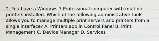 2. You have a Windows 7 Professional computer with multiple printers installed. Which of the following administrative tools allows you to manage multiple print servers and printers from a single interface? A. Printers app in Control Panel B. Print Management C. Device Manager D. Services