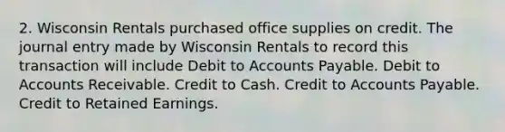 2. Wisconsin Rentals purchased office supplies on credit. The journal entry made by Wisconsin Rentals to record this transaction will include Debit to Accounts Payable. Debit to Accounts Receivable. Credit to Cash. Credit to Accounts Payable. Credit to Retained Earnings.