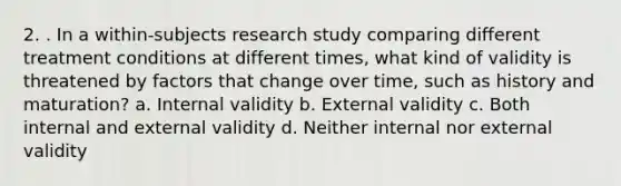 2. . In a within-subjects research study comparing different treatment conditions at different times, what kind of validity is threatened by factors that change over time, such as history and maturation? a. Internal validity b. External validity c. Both internal and external validity d. Neither internal nor external validity