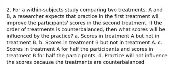 2. For a within-subjects study comparing two treatments, A and B, a researcher expects that practice in the first treatment will improve the participants' scores in the second treatment. If the order of treatments is counterbalanced, then what scores will be influenced by the practice? a. Scores in treatment A but not in treatment B. b. Scores in treatment B but not in treatment A. c. Scores in treatment A for half the participants and scores in treatment B for half the participants. d. Practice will not influence the scores because the treatments are counterbalanced