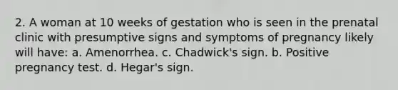 2. A woman at 10 weeks of gestation who is seen in the prenatal clinic with presumptive signs and symptoms of pregnancy likely will have: a. Amenorrhea. c. Chadwick's sign. b. Positive pregnancy test. d. Hegar's sign.