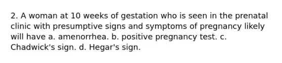 2. A woman at 10 weeks of gestation who is seen in the prenatal clinic with presumptive signs and symptoms of pregnancy likely will have a. amenorrhea. b. positive pregnancy test. c. Chadwick's sign. d. Hegar's sign.