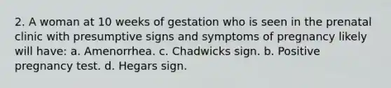 2. A woman at 10 weeks of gestation who is seen in the prenatal clinic with presumptive signs and symptoms of pregnancy likely will have: a. Amenorrhea. c. Chadwicks sign. b. Positive pregnancy test. d. Hegars sign.