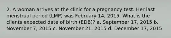 2. A woman arrives at the clinic for a pregnancy test. Her last menstrual period (LMP) was February 14, 2015. What is the clients expected date of birth (EDB)? a. September 17, 2015 b. November 7, 2015 c. November 21, 2015 d. December 17, 2015