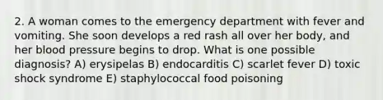 2. A woman comes to the emergency department with fever and vomiting. She soon develops a red rash all over her body, and her blood pressure begins to drop. What is one possible diagnosis? A) erysipelas B) endocarditis C) scarlet fever D) toxic shock syndrome E) staphylococcal food poisoning