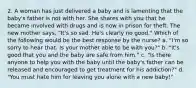 2. A woman has just delivered a baby and is lamenting that the baby's father is not with her. She shares with you that he became involved with drugs and is now in prison for theft. The new mother says, "It's so sad. He's clearly no good." Which of the following would be the best response by the nurse? a. "I'm so sorry to hear that. Is your mother able to be with you?" b. "It's good that you and the baby are safe from him." c. "Is there anyone to help you with the baby until the baby's father can be released and encouraged to get treatment for his addiction?" d. "You must hate him for leaving you alone with a new baby!"