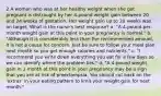 2 A woman who was at her healthy weight when she got pregnant is distraught by her 4-pound weight gain between 20 and 24 weeks of gestation. Her weight gain up to 20 weeks was on target. What is the nurse's best response? a. "A 4-pound-per-month weight gain at this point in your pregnancy is normal." b. "Although it is considerably less than the recommended amount, it is not a cause for concern. Just be sure to follow your meal plan next month so you get enough calories and nutrients." c. "I recommend you write down everything you eat for a few days so we can identify where the problem lies." d. "A 4-pound weight gain in 1 month at this point in your pregnancy may be a sign that you are at risk of preeclampsia. You should cut back on the 'extras' in your eating pattern to limit your weight gain for next month."