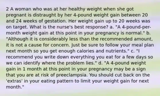 2 A woman who was at her healthy weight when she got pregnant is distraught by her 4-pound weight gain between 20 and 24 weeks of gestation. Her weight gain up to 20 weeks was on target. What is the nurse's best response? a. "A 4-pound-per-month weight gain at this point in your pregnancy is normal." b. "Although it is considerably less than the recommended amount, it is not a cause for concern. Just be sure to follow your meal plan next month so you get enough calories and nutrients." c. "I recommend you write down everything you eat for a few days so we can identify where the problem lies." d. "A 4-pound weight gain in 1 month at this point in your pregnancy may be a sign that you are at risk of preeclampsia. You should cut back on the 'extras' in your eating pattern to limit your weight gain for next month."