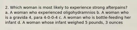 2. Which woman is most likely to experience strong afterpains? a. A woman who experienced oligohydramnios b. A woman who is a gravida 4, para 4-0-0-4 c. A woman who is bottle-feeding her infant d. A woman whose infant weighed 5 pounds, 3 ounces