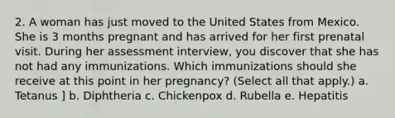 2. A woman has just moved to the United States from Mexico. She is 3 months pregnant and has arrived for her first prenatal visit. During her assessment interview, you discover that she has not had any immunizations. Which immunizations should she receive at this point in her pregnancy? (Select all that apply.) a. Tetanus ] b. Diphtheria c. Chickenpox d. Rubella e. Hepatitis