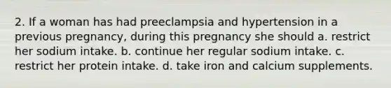 2. If a woman has had preeclampsia and hypertension in a previous pregnancy, during this pregnancy she should a. restrict her sodium intake. b. continue her regular sodium intake. c. restrict her protein intake. d. take iron and calcium supplements.