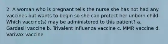 2. A woman who is pregnant tells the nurse she has not had any vaccines but wants to begin so she can protect her unborn child. Which vaccine(s) may be administered to this patient? a. Gardasil vaccine b. Trivalent influenza vaccine c. MMR vaccine d. Varivax vaccine