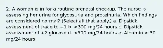 2. A woman is in for a routine prenatal checkup. The nurse is assessing her urine for glycosuria and proteinuria. Which findings are considered normal? (Select all that apply.) a. Dipstick assessment of trace to +1 b. 300 mg/24 hours e. Albumin < 30 mg/24 hours