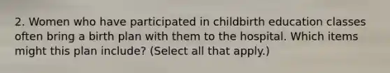 2. Women who have participated in childbirth education classes often bring a birth plan with them to the hospital. Which items might this plan include? (Select all that apply.)