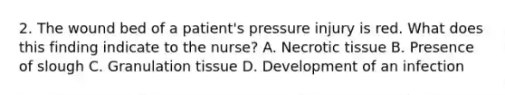 2. The wound bed of a patient's pressure injury is red. What does this finding indicate to the nurse? A. Necrotic tissue B. Presence of slough C. Granulation tissue D. Development of an infection