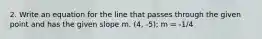 2. Write an equation for the line that passes through the given point and has the given slope m. (4, -5); m = -1/4