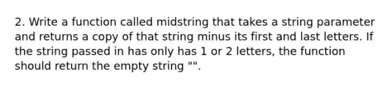 2. Write a function called midstring that takes a string parameter and returns a copy of that string minus its first and last letters. If the string passed in has only has 1 or 2 letters, the function should return the empty string "".