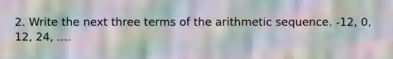 2. Write the next three terms of the arithmetic sequence. -12, 0, 12, 24, ....