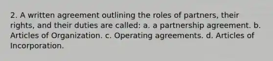 2. A written agreement outlining the roles of partners, their rights, and their duties are called: a. a partnership agreement. b. Articles of Organization. c. Operating agreements. d. Articles of Incorporation.