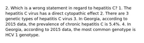 2. Which is a wrong statement in regard to hepatitis C? 1. The hepatitis C virus has a direct cytopathic effect 2. There are 3 genetic types of hepatitis C virus 3. In Georgia, according to 2015 data, the prevalence of chronic hepatitis C is 5.4%. 4. In Georgia, according to 2015 data, the most common genotype is HCV 1 genotype.