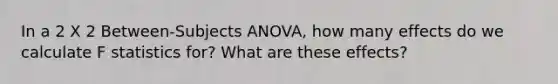 In a 2 X 2 Between-Subjects ANOVA, how many effects do we calculate F statistics for? What are these effects?